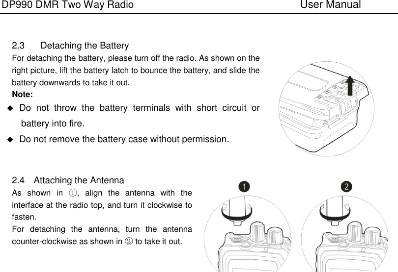 DP990 DMR Two Way Radio                               User Manual     2.3  Detaching the Battery For detaching the battery, please turn off the radio. As shown on the right picture, lift the battery latch to bounce the battery, and slide the battery downwards to take it out. Note:  Do  not  throw  the  battery  terminals  with  short  circuit  or battery into fire.  Do not remove the battery case without permission.   2.4  Attaching the Antenna As  shown  in  ①,  align  the  antenna  with  the interface at the radio top, and turn it clockwise to fasten. For  detaching  the  antenna,  turn  the  antenna counter-clockwise as shown in ② to take it out.     