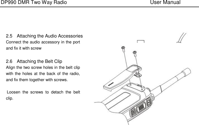 DP990 DMR Two Way Radio                               User Manual        2.5  Attaching the Audio Accessories Connect the audio accessory in the port and fix it with screw  2.6  Attaching the Belt Clip Align the two screw holes in the belt clip with the  holes  at  the  back of  the radio, and fix them together with screws.  Loosen  the  screws  to  detach  the  belt           clip.           