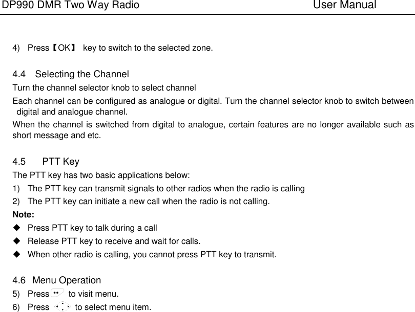 DP990 DMR Two Way Radio                               User Manual      4)  Press【OK】  key to switch to the selected zone.  4.4  Selecting the Channel Turn the channel selector knob to select channel Each channel can be configured as analogue or digital. Turn the channel selector knob to switch between digital and analogue channel. When the channel is switched from digital to analogue, certain features are no longer available such as short message and etc.  4.5  PTT Key The PTT key has two basic applications below: 1) The PTT key can transmit signals to other radios when the radio is calling 2)  The PTT key can initiate a new call when the radio is not calling. Note:   Press PTT key to talk during a call   Release PTT key to receive and wait for calls.   When other radio is calling, you cannot press PTT key to transmit.    4.6   Menu Operation 5)  Press   to visit menu. 6)  Press            to select menu item. 