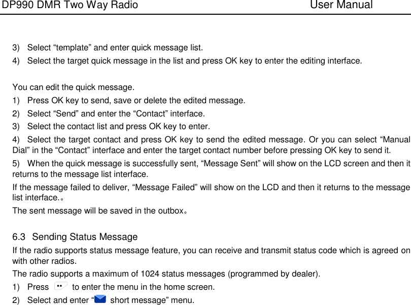 DP990 DMR Two Way Radio                               User Manual      3)  Select “template” and enter quick message list. 4)  Select the target quick message in the list and press OK key to enter the editing interface.    You can edit the quick message. 1)  Press OK key to send, save or delete the edited message. 2)  Select “Send” and enter the “Contact” interface. 3)  Select the contact list and press OK key to enter. 4)  Select the target contact and press OK key to send the edited message. Or you can select “Manual Dial” in the “Contact” interface and enter the target contact number before pressing OK key to send it. 5)  When the quick message is successfully sent, “Message Sent” will show on the LCD screen and then it returns to the message list interface. If the message failed to deliver, “Message Failed” will show on the LCD and then it returns to the message list interface.。 The sent message will be saved in the outbox。  6.3   Sending Status Message If the radio supports status message feature, you can receive and transmit status code which is agreed on with other radios. The radio supports a maximum of 1024 status messages (programmed by dealer). 1)  Press    to enter the menu in the home screen. 2)  Select and enter “  short message” menu. 