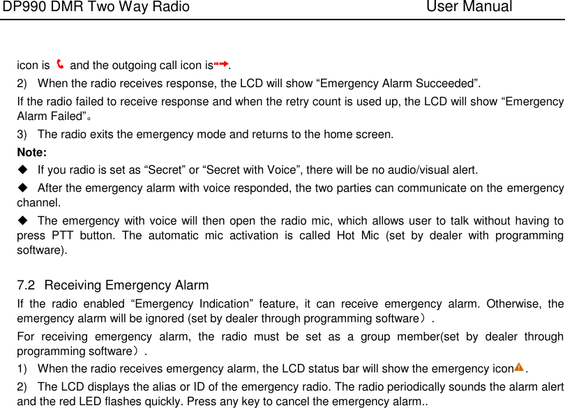 DP990 DMR Two Way Radio                               User Manual      icon is    and the outgoing call icon is . 2)  When the radio receives response, the LCD will show “Emergency Alarm Succeeded”. If the radio failed to receive response and when the retry count is used up, the LCD will show “Emergency Alarm Failed”。 3)  The radio exits the emergency mode and returns to the home screen. Note:   If you radio is set as “Secret” or “Secret with Voice”, there will be no audio/visual alert.   After the emergency alarm with voice responded, the two parties can communicate on the emergency channel.   The emergency with voice will then open the radio mic, which allows user to talk without having to press  PTT  button.  The  automatic  mic  activation  is  called  Hot  Mic  (set  by  dealer  with  programming software).  7.2   Receiving Emergency Alarm If  the  radio  enabled  “Emergency  Indication”  feature,  it  can  receive  emergency  alarm.  Otherwise,  the emergency alarm will be ignored (set by dealer through programming software）. For  receiving  emergency  alarm,  the  radio  must  be  set  as  a  group  member(set  by  dealer  through programming software）. 1)  When the radio receives emergency alarm, the LCD status bar will show the emergency icon .   2)  The LCD displays the alias or ID of the emergency radio. The radio periodically sounds the alarm alert and the red LED flashes quickly. Press any key to cancel the emergency alarm..  