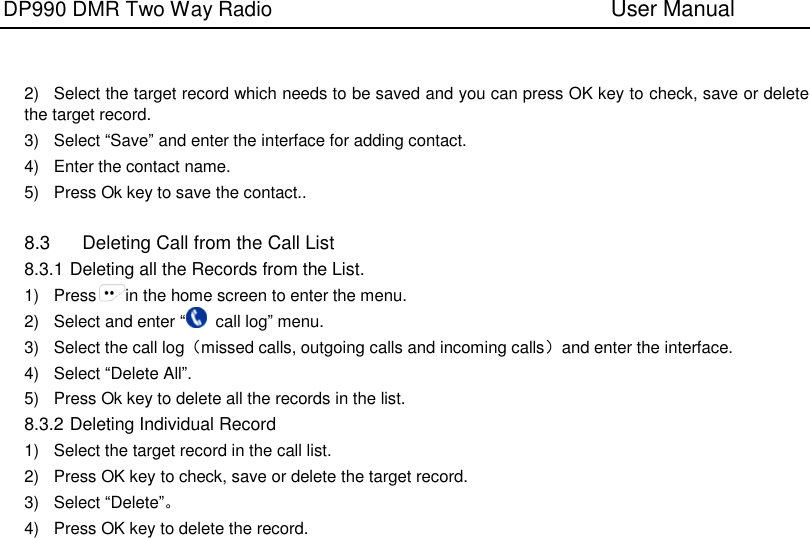 DP990 DMR Two Way Radio                               User Manual      2)  Select the target record which needs to be saved and you can press OK key to check, save or delete the target record. 3)  Select “Save” and enter the interface for adding contact. 4)  Enter the contact name. 5)  Press Ok key to save the contact..  8.3  Deleting Call from the Call List 8.3.1 Deleting all the Records from the List. 1)  Press in the home screen to enter the menu. 2)  Select and enter “  call log” menu. 3)  Select the call log（missed calls, outgoing calls and incoming calls）and enter the interface. 4)  Select “Delete All”. 5)  Press Ok key to delete all the records in the list. 8.3.2 Deleting Individual Record 1)  Select the target record in the call list.   2)  Press OK key to check, save or delete the target record. 3)  Select “Delete”。 4)  Press OK key to delete the record.    