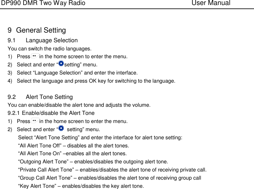 DP990 DMR Two Way Radio                               User Manual     9   General Setting 9.1  Language Selection You can switch the radio languages. 1)  Press in the home screen to enter the menu. 2)  Select and enter “setting” menu. 3)  Select “Language Selection” and enter the interface. 4)  Select the language and press OK key for switching to the language.  9.2  Alert Tone Setting You can enable/disable the alert tone and adjusts the volume.   9.2.1 Enable/disable the Alert Tone 1)  Press in the home screen to enter the menu. 2)  Select and enter “  setting” menu. Select “Alert Tone Setting” and enter the interface for alert tone setting:   “All Alert Tone Off” – disables all the alert tones. “All Alert Tone On” –enables all the alert tones. “Outgoing Alert Tone” – enables/disables the outgoing alert tone. “Private Call Alert Tone” – enables/disables the alert tone of receiving private call. “Group Call Alert Tone” – enables/disables the alert tone of receiving group call “Key Alert Tone” – enables/disables the key alert tone. 