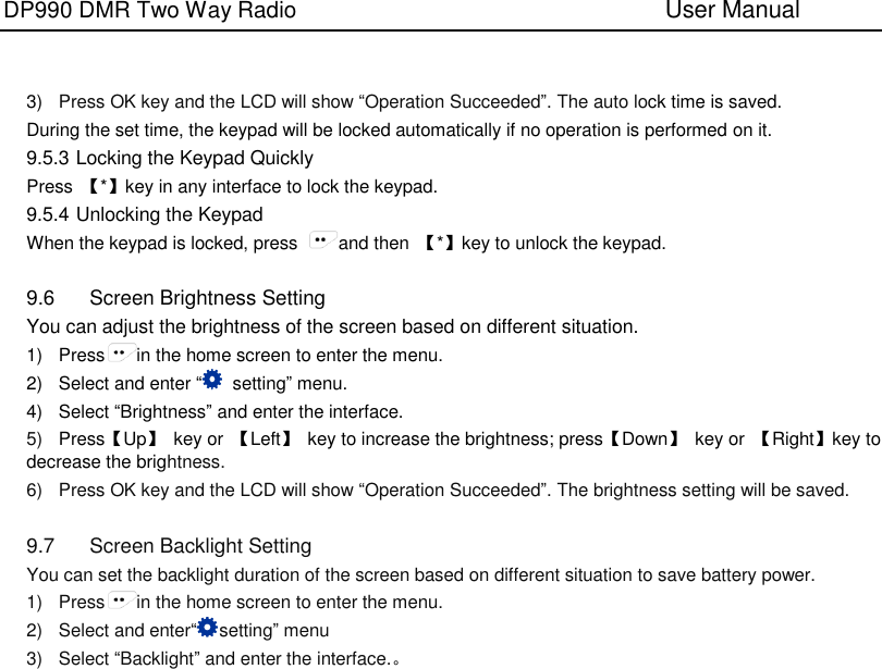 DP990 DMR Two Way Radio                               User Manual      3) Press OK key and the LCD will show “Operation Succeeded”. The auto lock time is saved. During the set time, the keypad will be locked automatically if no operation is performed on it. 9.5.3 Locking the Keypad Quickly Press  【*】key in any interface to lock the keypad.   9.5.4 Unlocking the Keypad When the keypad is locked, press  and then  【*】key to unlock the keypad.  9.6  Screen Brightness Setting You can adjust the brightness of the screen based on different situation. 1)  Press in the home screen to enter the menu. 2)  Select and enter “  setting” menu. 4)  Select “Brightness” and enter the interface. 5) Press【Up】  key or  【Left】  key to increase the brightness; press【Down】  key or  【Right】key to decrease the brightness. 6)  Press OK key and the LCD will show “Operation Succeeded”. The brightness setting will be saved.  9.7  Screen Backlight Setting You can set the backlight duration of the screen based on different situation to save battery power. 1)  Press in the home screen to enter the menu. 2)  Select and enter“setting” menu 3)  Select “Backlight” and enter the interface.。 