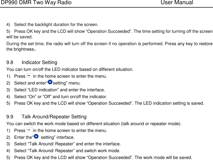 DP990 DMR Two Way Radio                               User Manual     4)  Select the backlight duration for the screen. 5)  Press OK key and the LCD will show “Operation Succeeded”. The time setting for turning off the screen will be saved. During the set time, the radio will turn off the screen if no operation is performed. Press any key to restore the brightness。  9.8  Indicator Setting You can turn on/off the LED indicator based on different situation. 1)  Press in the home screen to enter the menu. 2)  Select and enter“setting” menu. 3)  Select “LED indication” and enter the interface. 4)  Select “On” or “Off” and turn on/off the indicator. 5)  Press OK key and the LCD will show “Operation Succeeded”. The LED indication setting is saved.  9.9  Talk Around/Repeater Setting You can switch the work mode based on different situation (talk around or repeater mode). 1)  Press in the home screen to enter the menu. 2)  Enter the“  setting” interface. 3)  Select “Talk Around/ Repeater” and enter the interface. 4)  Select “Talk Around/ Repeater” and switch work mode. 5)  Press OK key and the LCD will show “Operation Succeeded”. The work mode will be saved. 