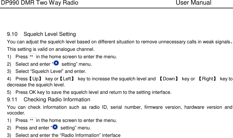 DP990 DMR Two Way Radio                               User Manual       9.10  Squelch Level Setting You can adjust the squelch level based on different situation to remove unnecessary calls in weak signals。 This setting is valid on analogue channel. 1)  Press in the home screen to enter the menu. 2)  Select and enter “  setting” menu. 3)  Select “Squelch Level” and enter. 4)  Press【Up】  key or【Left】  key to increase the squelch level and  【Down】  key or 【Right】  key to decrease the squelch level. 5)  Press OK key to save the squelch level and return to the setting interface. 9.11  Checking Radio Information You  can  check  information  such  as  radio  ID,  serial  number,  firmware  version,  hardware  version  and vocoder.     1)  Press in the home screen to enter the menu. 2)  Press and enter “  setting” menu. 3)  Select and enter the “Radio Information” interface      