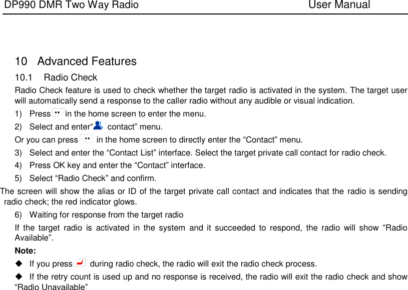 DP990 DMR Two Way Radio                               User Manual      10  Advanced Features 10.1  Radio Check Radio Check feature is used to check whether the target radio is activated in the system. The target user will automatically send a response to the caller radio without any audible or visual indication. 1)  Press in the home screen to enter the menu. 2)  Select and enter“  contact” menu. Or you can press   in the home screen to directly enter the “Contact” menu. 3)  Select and enter the “Contact List” interface. Select the target private call contact for radio check. 4)  Press OK key and enter the “Contact” interface. 5)  Select “Radio Check” and confirm. The screen will show the alias or ID of the target private call contact and indicates that the radio is sending radio check; the red indicator glows. 6)  Waiting for response from the target radio   If  the  target  radio  is  activated  in  the  system  and  it  succeeded to  respond, the  radio  will  show  “Radio Available”. Note:     If you press   during radio check, the radio will exit the radio check process.  If the retry count is used up and no response is received, the radio will exit the radio check and show “Radio Unavailable”  