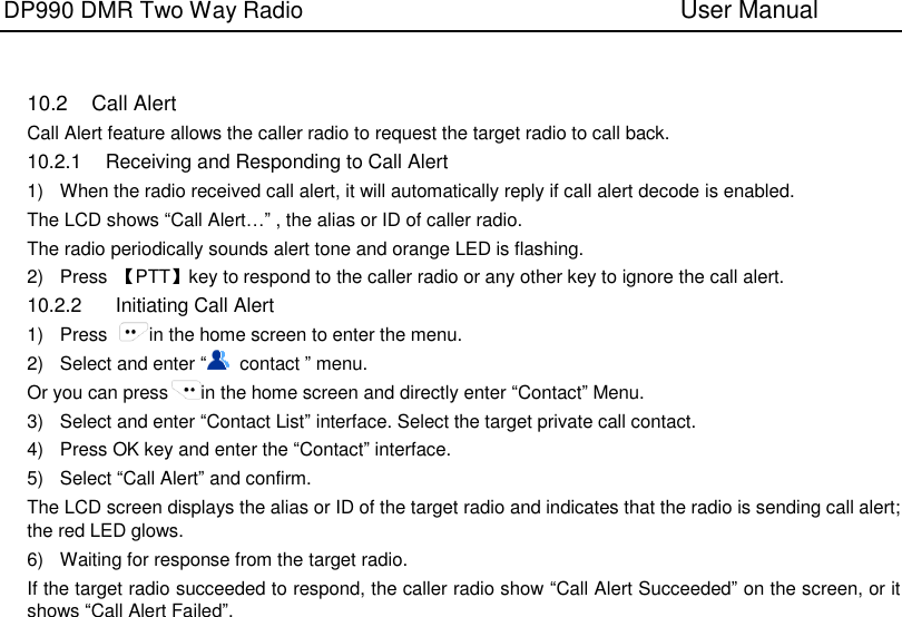 DP990 DMR Two Way Radio                               User Manual      10.2  Call Alert Call Alert feature allows the caller radio to request the target radio to call back. 10.2.1  Receiving and Responding to Call Alert 1)  When the radio received call alert, it will automatically reply if call alert decode is enabled. The LCD shows “Call Alert…” , the alias or ID of caller radio. The radio periodically sounds alert tone and orange LED is flashing. 2)  Press  【PTT】key to respond to the caller radio or any other key to ignore the call alert. 10.2.2    Initiating Call Alert 1)  Press  in the home screen to enter the menu. 2)  Select and enter “  contact ” menu. Or you can press in the home screen and directly enter “Contact” Menu. 3)  Select and enter “Contact List” interface. Select the target private call contact. 4)  Press OK key and enter the “Contact” interface.   5)  Select “Call Alert” and confirm. The LCD screen displays the alias or ID of the target radio and indicates that the radio is sending call alert; the red LED glows. 6)  Waiting for response from the target radio. If the target radio succeeded to respond, the caller radio show “Call Alert Succeeded” on the screen, or it shows “Call Alert Failed”.   