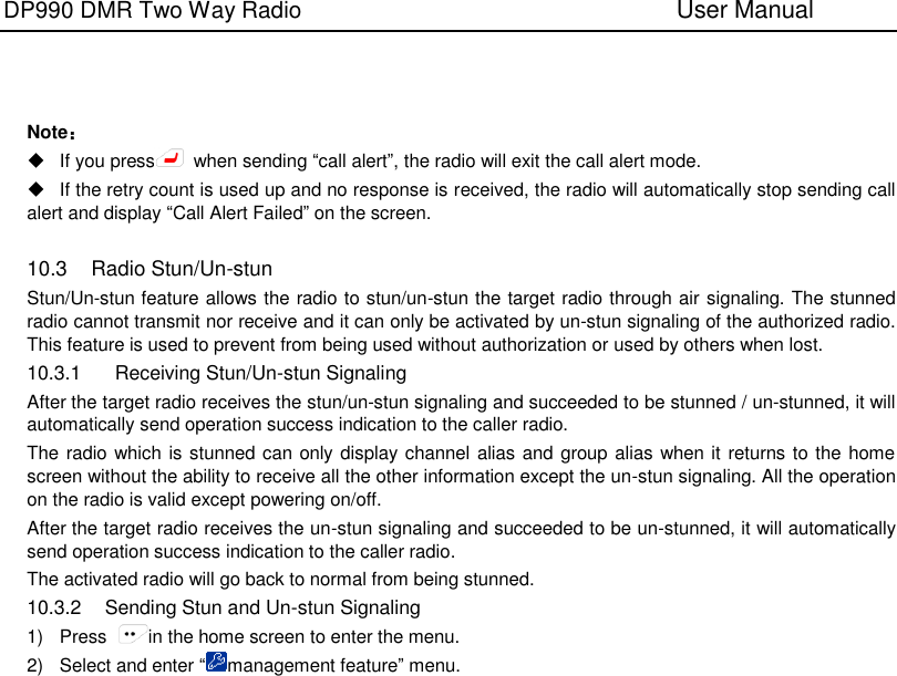 DP990 DMR Two Way Radio                               User Manual      Note：   If you press   when sending “call alert”, the radio will exit the call alert mode.   If the retry count is used up and no response is received, the radio will automatically stop sending call alert and display “Call Alert Failed” on the screen.  10.3  Radio Stun/Un-stun Stun/Un-stun feature allows the radio to stun/un-stun the target radio through air signaling. The stunned radio cannot transmit nor receive and it can only be activated by un-stun signaling of the authorized radio. This feature is used to prevent from being used without authorization or used by others when lost. 10.3.1    Receiving Stun/Un-stun Signaling After the target radio receives the stun/un-stun signaling and succeeded to be stunned / un-stunned, it will automatically send operation success indication to the caller radio. The radio which is stunned can only display channel alias and group alias when it  returns to the home screen without the ability to receive all the other information except the un-stun signaling. All the operation on the radio is valid except powering on/off. After the target radio receives the un-stun signaling and succeeded to be un-stunned, it will automatically send operation success indication to the caller radio. The activated radio will go back to normal from being stunned. 10.3.2  Sending Stun and Un-stun Signaling 1)  Press  in the home screen to enter the menu. 2)  Select and enter “management feature” menu. 
