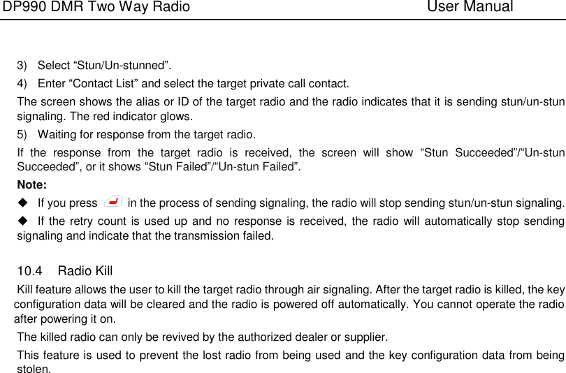 DP990 DMR Two Way Radio                               User Manual      3)  Select “Stun/Un-stunned”. 4)  Enter “Contact List” and select the target private call contact. The screen shows the alias or ID of the target radio and the radio indicates that it is sending stun/un-stun signaling. The red indicator glows. 5) Waiting for response from the target radio. If  the  response  from  the  target  radio  is  received,  the  screen  will  show  “Stun  Succeeded”/“Un-stun Succeeded”, or it shows “Stun Failed”/“Un-stun Failed”. Note:  If you press    in the process of sending signaling, the radio will stop sending stun/un-stun signaling.   If the retry count is used up  and no response is received, the radio will automatically stop sending signaling and indicate that the transmission failed.  10.4  Radio Kill Kill feature allows the user to kill the target radio through air signaling. After the target radio is killed, the key configuration data will be cleared and the radio is powered off automatically. You cannot operate the radio after powering it on. The killed radio can only be revived by the authorized dealer or supplier. This feature is used to prevent the lost radio from being used and the key configuration data from being stolen.   