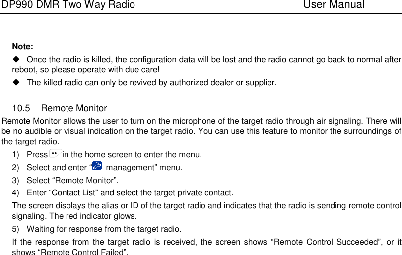 DP990 DMR Two Way Radio                               User Manual     Note:   Once the radio is killed, the configuration data will be lost and the radio cannot go back to normal after reboot, so please operate with due care!     The killed radio can only be revived by authorized dealer or supplier.    10.5  Remote Monitor Remote Monitor allows the user to turn on the microphone of the target radio through air signaling. There will be no audible or visual indication on the target radio. You can use this feature to monitor the surroundings of the target radio. 1)  Press in the home screen to enter the menu. 2)  Select and enter “  management” menu. 3)  Select “Remote Monitor”. 4)  Enter “Contact List” and select the target private contact. The screen displays the alias or ID of the target radio and indicates that the radio is sending remote control signaling. The red indicator glows. 5)  Waiting for response from the target radio. If the  response from the target  radio is  received, the screen shows  “Remote Control Succeeded”, or it shows “Remote Control Failed”.    