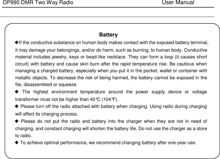 DP990 DMR Two Way Radio                               User Manual        Battery   ◆If the conductive substance on human body makes contact with the exposed battery terminal, it may damage your belongings, and/or do harm, such as burning, to human body. Conductive material includes jewelry, keys or bead-like necklace. They can form a loop (it causes short circuit) with battery and cause skin burn after the rapid temperature rise. Be cautious when managing a charged battery, especially when you put it in the pocket, wallet or container with metallic objects. To decrease the risk of being harmed, the battery cannot be exposed in the file, disassembled or squeeze. ◆  The  highest  environment  temperature  around  the  power  supply  device  or  voltage transformer must not be higher than 40°C (104°F). ◆ Please turn off the radio attached with battery when charging. Using radio during charging will affect its charging process. ◆  Please  do  not  put  the  radio  and battery  into  the  charger  when  they  are  not  in  need  of charging, and constant charging will shorten the battery life. Do not use the charger as a store to radio. ◆ To achieve optimal performance, we recommend changing battery after one-year use.   