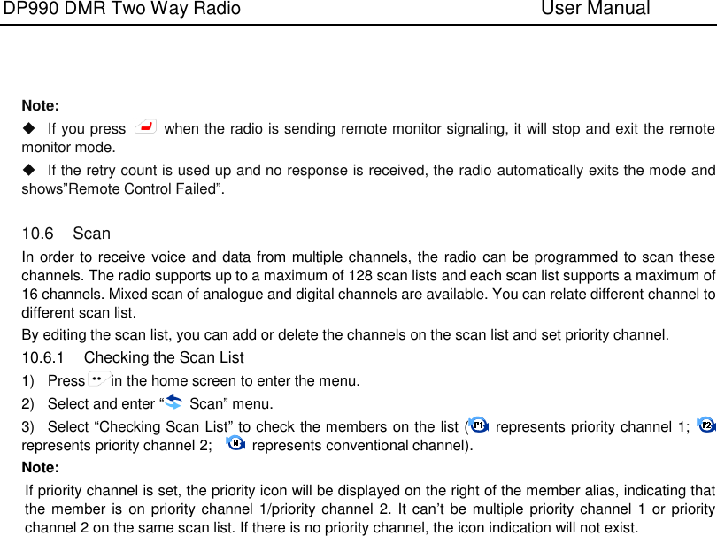 DP990 DMR Two Way Radio                               User Manual       Note:     If you press    when the radio is sending remote monitor signaling, it will stop and exit the remote monitor mode.   If the retry count is used up and no response is received, the radio automatically exits the mode and shows”Remote Control Failed”.  10.6  Scan In order to receive voice and data from multiple channels, the radio can be programmed to scan these channels. The radio supports up to a maximum of 128 scan lists and each scan list supports a maximum of 16 channels. Mixed scan of analogue and digital channels are available. You can relate different channel to different scan list. By editing the scan list, you can add or delete the channels on the scan list and set priority channel. 10.6.1  Checking the Scan List 1)  Press in the home screen to enter the menu. 2)  Select and enter “  Scan” menu. 3)  Select “Checking Scan List” to check the members on the list (   represents priority channel 1;   represents priority channel 2;      represents conventional channel). Note:   If priority channel is set, the priority icon will be displayed on the right of the member alias, indicating that the member is  on priority channel 1/priority channel 2. It can’t be multiple priority channel 1 or priority channel 2 on the same scan list. If there is no priority channel, the icon indication will not exist. 