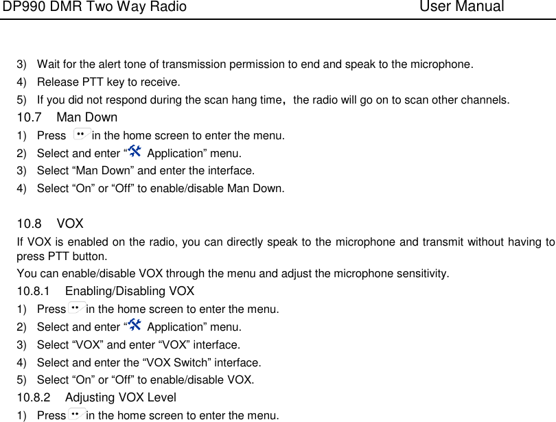 DP990 DMR Two Way Radio                               User Manual      3)  Wait for the alert tone of transmission permission to end and speak to the microphone. 4)  Release PTT key to receive. 5)  If you did not respond during the scan hang time，the radio will go on to scan other channels. 10.7  Man Down 1)  Press  in the home screen to enter the menu. 2)  Select and enter “  Application” menu. 3)  Select “Man Down” and enter the interface. 4)  Select “On” or “Off” to enable/disable Man Down.  10.8  VOX If VOX is enabled on the radio, you can directly speak to the microphone and transmit without having to press PTT button. You can enable/disable VOX through the menu and adjust the microphone sensitivity. 10.8.1  Enabling/Disabling VOX 1)  Press in the home screen to enter the menu. 2)  Select and enter “  Application” menu. 3)  Select “VOX” and enter “VOX” interface. 4)  Select and enter the “VOX Switch” interface. 5)  Select “On” or “Off” to enable/disable VOX. 10.8.2  Adjusting VOX Level 1)  Press in the home screen to enter the menu. 