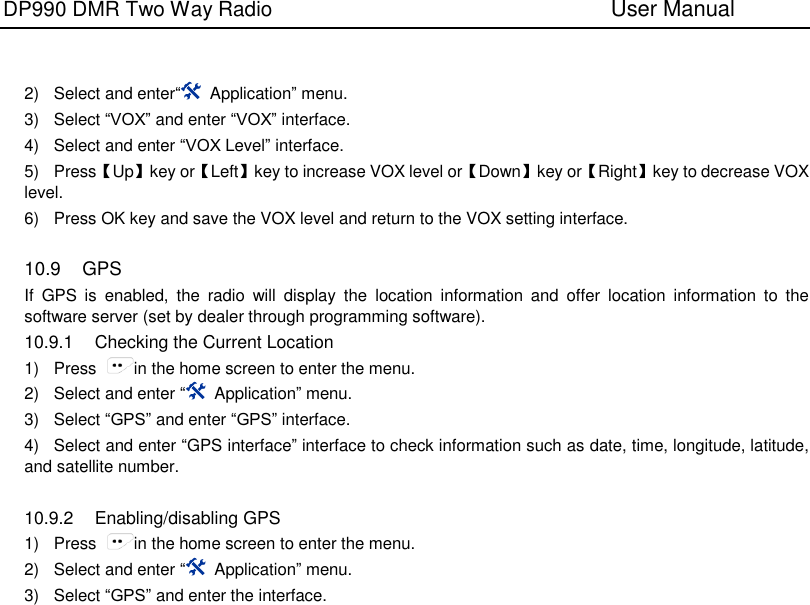 DP990 DMR Two Way Radio                               User Manual     2)  Select and enter“  Application” menu. 3)  Select “VOX” and enter “VOX” interface. 4)  Select and enter “VOX Level” interface. 5)  Press【Up】key or【Left】key to increase VOX level or【Down】key or【Right】key to decrease VOX level. 6)  Press OK key and save the VOX level and return to the VOX setting interface.  10.9  GPS If  GPS  is  enabled,  the  radio  will  display  the  location  information  and  offer  location  information  to  the software server (set by dealer through programming software). 10.9.1  Checking the Current Location 1)  Press  in the home screen to enter the menu. 2)  Select and enter “  Application” menu. 3)  Select “GPS” and enter “GPS” interface.   4)  Select and enter “GPS interface” interface to check information such as date, time, longitude, latitude, and satellite number.  10.9.2  Enabling/disabling GPS 1)  Press  in the home screen to enter the menu. 2)  Select and enter “  Application” menu. 3)  Select “GPS” and enter the interface. 