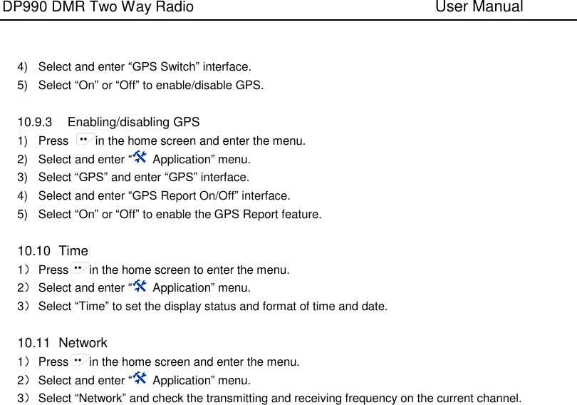 DP990 DMR Two Way Radio                               User Manual      4)  Select and enter “GPS Switch” interface. 5)  Select “On” or “Off” to enable/disable GPS.  10.9.3  Enabling/disabling GPS 1)  Press  in the home screen and enter the menu. 2)  Select and enter “  Application” menu. 3)  Select “GPS” and enter “GPS” interface. 4) Select and enter “GPS Report On/Off” interface. 5)  Select “On” or “Off” to enable the GPS Report feature.  10.10  Time 1） Press in the home screen to enter the menu. 2） Select and enter “  Application” menu. 3） Select “Time” to set the display status and format of time and date.  10.11  Network 1） Press in the home screen and enter the menu. 2） Select and enter “  Application” menu. 3） Select “Network” and check the transmitting and receiving frequency on the current channel.  