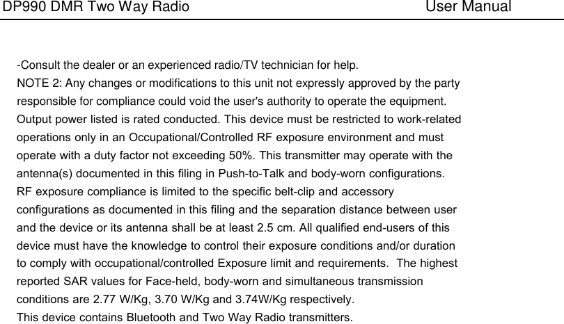 DP990 DMR Two Way Radio      User Manual -Consult the dealer or an experienced radio/TV technician for help. NOTE 2: Any changes or modifications to this unit not expressly approved by the party responsible for compliance could void the user&apos;s authority to operate the equipment. Output power listed is rated conducted. This device must be restricted to work-related operations only in an Occupational/Controlled RF exposure environment and must operate with a duty factor not exceeding 50%. This transmitter may operate with the antenna(s) documented in this filing in Push-to-Talk and body-worn configurations. RF exposure compliance is limited to the specific belt-clip and accessory configurations as documented in this filing and the separation distance between user and the device or its antenna shall be at least 2.5 cm. All qualified end-users of this device must have the knowledge to control their exposure conditions and/or duration to comply with occupational/controlled Exposure limit and requirements.  The highest reported SAR values for Face-held, body-worn and simultaneous transmission conditions are 2.77 W/Kg, 3.70 W/Kg and 3.74W/Kg respectively.This device contains Bluetooth and Two Way Radio transmitters.