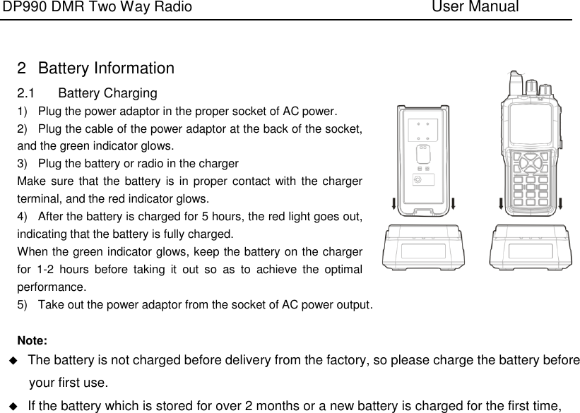DP990 DMR Two Way Radio                               User Manual     2  Battery Information 2.1  Battery Charging 1)  Plug the power adaptor in the proper socket of AC power. 2)  Plug the cable of the power adaptor at the back of the socket, and the green indicator glows. 3)  Plug the battery or radio in the charger Make sure that the  battery is in proper contact with  the charger terminal, and the red indicator glows. 4)  After the battery is charged for 5 hours, the red light goes out, indicating that the battery is fully charged. When the green indicator glows, keep the battery on the charger for  1-2  hours  before  taking  it  out  so  as  to  achieve  the  optimal performance. 5)  Take out the power adaptor from the socket of AC power output.  Note:  The battery is not charged before delivery from the factory, so please charge the battery before your first use.  If the battery which is stored for over 2 months or a new battery is charged for the first time, 