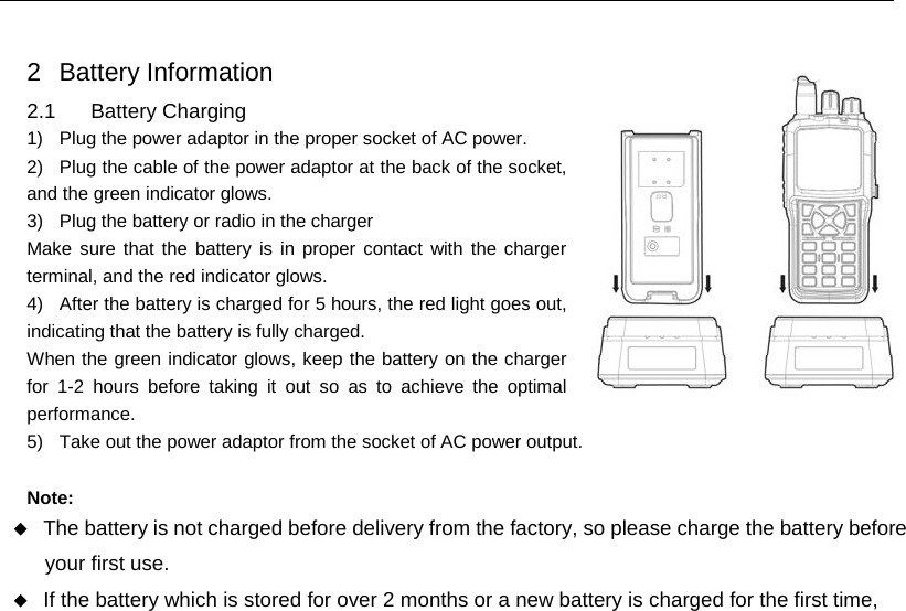  2  Battery Information 2.1 Battery Charging 1) Plug the power adaptor in the proper socket of AC power. 2)  Plug the cable of the power adaptor at the back of the socket, and the green indicator glows. 3) Plug the battery or radio in the charger Make sure that the battery is in proper contact with the charger terminal, and the red indicator glows. 4) After the battery is charged for 5 hours, the red light goes out, indicating that the battery is fully charged. When the green indicator glows, keep the battery on the charger for 1-2 hours before taking it out so as to achieve the optimal performance. 5) Take out the power adaptor from the socket of AC power output.  Note:  The battery is not charged before delivery from the factory, so please charge the battery before your first use.  If the battery which is stored for over 2 months or a new battery is charged for the first time,     