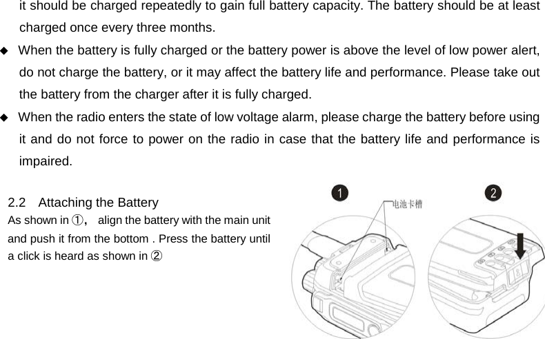  it should be charged repeatedly to gain full battery capacity. The battery should be at least charged once every three months.  When the battery is fully charged or the battery power is above the level of low power alert, do not charge the battery, or it may affect the battery life and performance. Please take out the battery from the charger after it is fully charged.  When the radio enters the state of low voltage alarm, please charge the battery before using it and do not force to power on the radio in case that the battery life and performance is impaired.  2.2 Attaching the Battery   As shown in ①， align the battery with the main unit and push it from the bottom . Press the battery until a click is heard as shown in ②          
