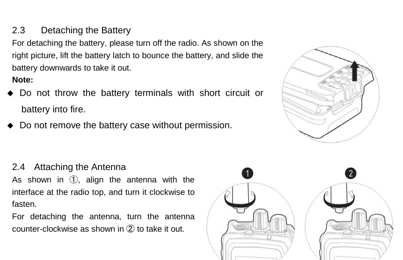  2.3 Detaching the Battery For detaching the battery, please turn off the radio. As shown on the right picture, lift the battery latch to bounce the battery, and slide the battery downwards to take it out. Note:  Do not throw the battery terminals with short circuit or battery into fire.  Do not remove the battery case without permission.   2.4 Attaching the Antenna As shown in ①, align the antenna with the interface at the radio top, and turn it clockwise to fasten. For detaching the antenna, turn the antenna counter-clockwise as shown in ② to take it out.         