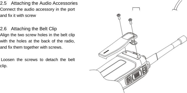    2.5 Attaching the Audio Accessories Connect the audio accessory in the port and fix it with screw  2.6 Attaching the Belt Clip Align the two screw holes in the belt clip with the holes at the back of the radio, and fix them together with screws.  Loosen the screws to detach the belt      clip.               