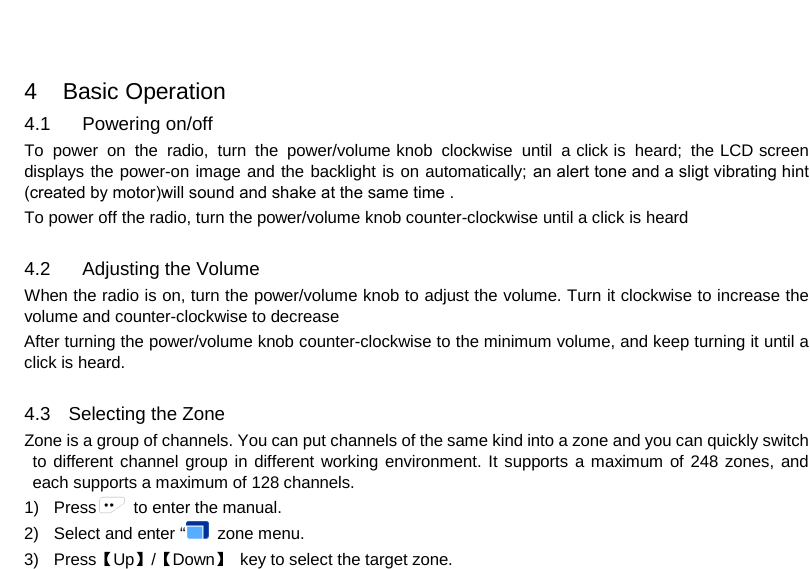 4   Basic Operation 4.1 Powering on/off To power on the radio, turn the power/volume knob clockwise until a click is heard; the LCD screen displays the power-on image and the backlight is on automatically; an alert tone and a sligt vibrating hint (created by motor)will sound and shake at the same time .To power off the radio, turn the power/volume knob counter-clockwise until a click is heard 4.2 Adjusting the Volume When the radio is on, turn the power/volume knob to adjust the volume. Turn it clockwise to increase the volume and counter-clockwise to decrease After turning the power/volume knob counter-clockwise to the minimum volume, and keep turning it until a click is heard. 4.3 Selecting the Zone Zone is a group of channels. You can put channels of the same kind into a zone and you can quickly switch to different channel group in different working environment. It supports a maximum of 248 zones, and each supports a maximum of 128 channels. 1) Press  to enter the manual. 2) Select and enter “  zone menu.3) Press【Up】/【Down】 key to select the target zone.