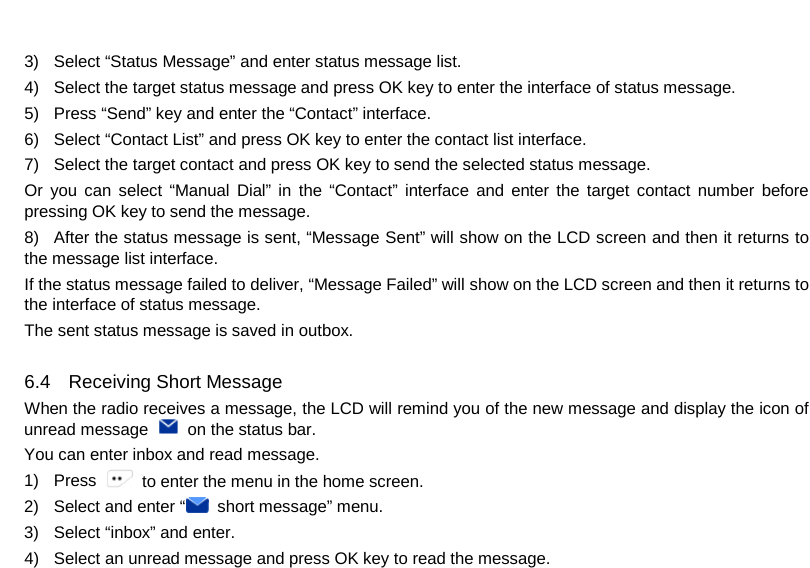  3) Select “Status Message” and enter status message list. 4) Select the target status message and press OK key to enter the interface of status message. 5) Press “Send” key and enter the “Contact” interface. 6) Select “Contact List” and press OK key to enter the contact list interface. 7) Select the target contact and press OK key to send the selected status message. Or you can  select “Manual Dial” in the “Contact” interface and enter the target contact number before pressing OK key to send the message. 8) After the status message is sent, “Message Sent” will show on the LCD screen and then it returns to the message list interface. If the status message failed to deliver, “Message Failed” will show on the LCD screen and then it returns to the interface of status message. The sent status message is saved in outbox.  6.4 Receiving Short Message When the radio receives a message, the LCD will remind you of the new message and display the icon of unread message   on the status bar. You can enter inbox and read message. 1) Press   to enter the menu in the home screen. 2) Select and enter “ short message” menu. 3) Select “inbox” and enter. 4) Select an unread message and press OK key to read the message.     