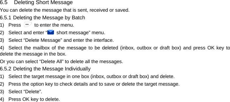   6.5   Deleting Short Message You can delete the message that is sent, received or saved. 6.5.1 Deleting the Message by Batch   1) Press   to enter the menu. 2) Select and enter “ short message” menu. 3) Select “Delete Message” and enter the interface. 4) Select the mailbox of the message to be deleted (inbox, outbox or draft box) and press OK key to delete the message in the box. Or you can select “Delete All” to delete all the messages.   6.5.2 Deleting the Message Individually 1)  Select the target message in one box (inbox, outbox or draft box) and delete. 2) Press the option key to check details and to save or delete the target message. 3) Select “Delete”. 4) Press OK key to delete.           