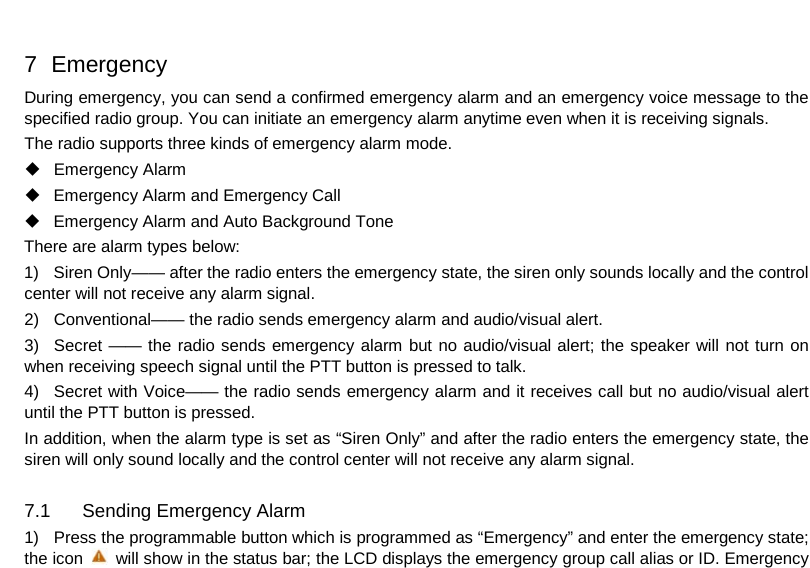  7   Emergency During emergency, you can send a confirmed emergency alarm and an emergency voice message to the specified radio group. You can initiate an emergency alarm anytime even when it is receiving signals.   The radio supports three kinds of emergency alarm mode.  Emergency Alarm  Emergency Alarm and Emergency Call  Emergency Alarm and Auto Background Tone There are alarm types below: 1) Siren Only—— after the radio enters the emergency state, the siren only sounds locally and the control center will not receive any alarm signal. 2) Conventional—— the radio sends emergency alarm and audio/visual alert. 3) Secret —— the radio sends emergency alarm but no audio/visual alert; the speaker will not turn on when receiving speech signal until the PTT button is pressed to talk. 4) Secret with Voice—— the radio sends emergency alarm and it receives call but no audio/visual alert until the PTT button is pressed. In addition, when the alarm type is set as “Siren Only” and after the radio enters the emergency state, the siren will only sound locally and the control center will not receive any alarm signal.  7.1 Sending Emergency Alarm 1) Press the programmable button which is programmed as “Emergency” and enter the emergency state; the icon   will show in the status bar; the LCD displays the emergency group call alias or ID. Emergency     