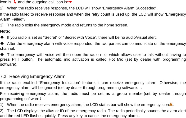 icon is   and the outgoing call icon is . 2) When the radio receives response, the LCD will show “Emergency Alarm Succeeded”. If the radio failed to receive response and when the retry count is used up, the LCD will show “Emergency Alarm Failed”。 3) The radio exits the emergency mode and returns to the home screen. Note:  If you radio is set as “Secret” or “Secret with Voice”, there will be no audio/visual alert.  After the emergency alarm with voice responded, the two parties can communicate on the emergency channel.   The emergency with voice will then open the radio mic, which allows user to talk without having to press PTT button. The automatic mic activation is called Hot Mic (set by dealer with programming software).  7.2   Receiving Emergency Alarm If  the radio enabled “Emergency Indication”  feature, it can receive emergency alarm. Otherwise, the emergency alarm will be ignored (set by dealer through programming software）. For receiving emergency alarm, the radio must be set as a group member(set by dealer through programming software）. 1) When the radio receives emergency alarm, the LCD status bar will show the emergency icon .   2) The LCD displays the alias or ID of the emergency radio. The radio periodically sounds the alarm alert and the red LED flashes quickly. Press any key to cancel the emergency alarm..      