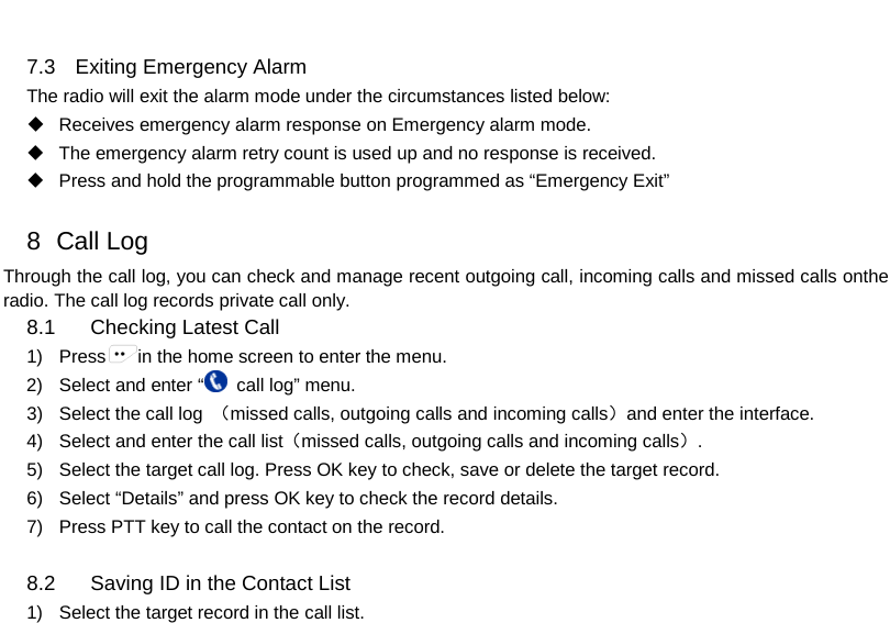  7.3 Exiting Emergency Alarm The radio will exit the alarm mode under the circumstances listed below:     Receives emergency alarm response on Emergency alarm mode.  The emergency alarm retry count is used up and no response is received.  Press and hold the programmable button programmed as “Emergency Exit”    8   Call Log Through the call log, you can check and manage recent outgoing call, incoming calls and missed calls onthe radio. The call log records private call only. 8.1 Checking Latest Call 1) Press in the home screen to enter the menu. 2) Select and enter “ call log” menu.   3) Select the call log  （missed calls, outgoing calls and incoming calls）and enter the interface. 4) Select and enter the call list（missed calls, outgoing calls and incoming calls）. 5) Select the target call log. Press OK key to check, save or delete the target record. 6) Select “Details” and press OK key to check the record details.   7) Press PTT key to call the contact on the record.  8.2 Saving ID in the Contact List   1)  Select the target record in the call list.     