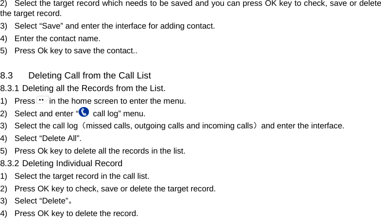  2) Select the target record which needs to be saved and you can press OK key to check, save or delete the target record. 3) Select “Save” and enter the interface for adding contact. 4) Enter the contact name. 5) Press Ok key to save the contact..  8.3 Deleting Call from the Call List 8.3.1 Deleting all the Records from the List. 1) Press in the home screen to enter the menu. 2) Select and enter “ call log” menu. 3) Select the call log（missed calls, outgoing calls and incoming calls）and enter the interface. 4) Select “Delete All”. 5) Press Ok key to delete all the records in the list. 8.3.2 Deleting Individual Record 1) Select the target record in the call list.   2) Press OK key to check, save or delete the target record. 3) Select “Delete”。 4) Press OK key to delete the record.        