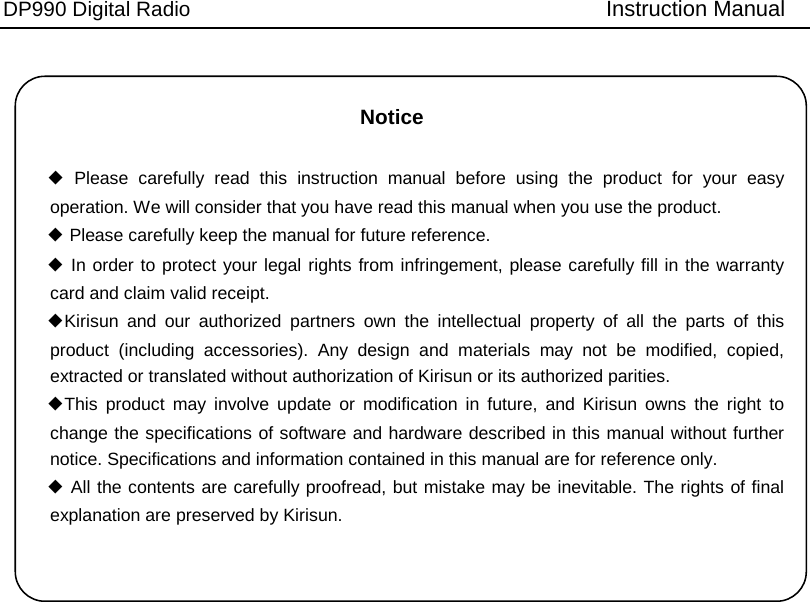 DP990 Digital Radio   Instruction Manual Notice ◆ Please carefully read this instruction manual before using the product for your easy operation. We will consider that you have read this manual when you use the product. ◆ Please carefully keep the manual for future reference. ◆ In order to protect your legal rights from infringement, please carefully fill in the warranty card and claim valid receipt. ◆Kirisun and our authorized partners own the intellectual property of all the parts of this product (including accessories). Any design and materials may not be modified, copied, extracted or translated without authorization of Kirisun or its authorized parities.   ◆This product may involve update or modification in future, and Kirisun owns the right to change the specifications of software and hardware described in this manual without further notice. Specifications and information contained in this manual are for reference only. ◆ All the contents are carefully proofread, but mistake may be inevitable. The rights of final explanation are preserved by Kirisun. 