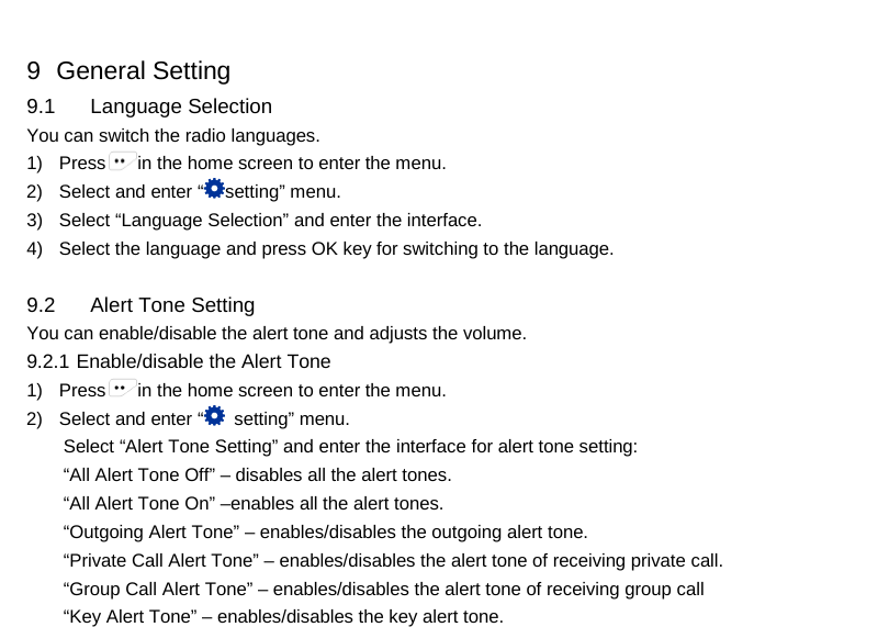  9   General Setting 9.1 Language Selection You can switch the radio languages. 1) Press in the home screen to enter the menu. 2) Select and enter “setting” menu. 3) Select “Language Selection” and enter the interface. 4) Select the language and press OK key for switching to the language.  9.2 Alert Tone Setting You can enable/disable the alert tone and adjusts the volume.   9.2.1 Enable/disable the Alert Tone 1) Press in the home screen to enter the menu. 2) Select and enter “ setting” menu. Select “Alert Tone Setting” and enter the interface for alert tone setting:   “All Alert Tone Off” – disables all the alert tones. “All Alert Tone On” –enables all the alert tones. “Outgoing Alert Tone” – enables/disables the outgoing alert tone. “Private Call Alert Tone” – enables/disables the alert tone of receiving private call. “Group Call Alert Tone” – enables/disables the alert tone of receiving group call “Key Alert Tone” – enables/disables the key alert tone.     