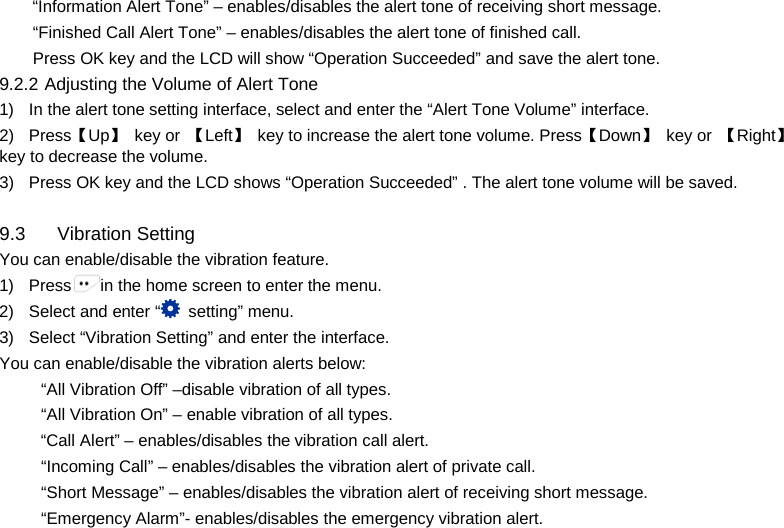  “Information Alert Tone” – enables/disables the alert tone of receiving short message. “Finished Call Alert Tone” – enables/disables the alert tone of finished call. Press OK key and the LCD will show “Operation Succeeded” and save the alert tone.   9.2.2 Adjusting the Volume of Alert Tone 1) In the alert tone setting interface, select and enter the “Alert Tone Volume” interface. 2) Press【Up】 key or  【Left】 key to increase the alert tone volume. Press【Down】 key or  【Right】key to decrease the volume. 3) Press OK key and the LCD shows “Operation Succeeded” . The alert tone volume will be saved.  9.3 Vibration Setting You can enable/disable the vibration feature. 1) Press in the home screen to enter the menu. 2) Select and enter “ setting” menu. 3) Select “Vibration Setting” and enter the interface. You can enable/disable the vibration alerts below: “All Vibration Off” –disable vibration of all types. “All Vibration On” – enable vibration of all types. “Call Alert” – enables/disables the vibration call alert. “Incoming Call” – enables/disables the vibration alert of private call. “Short Message” – enables/disables the vibration alert of receiving short message. “Emergency Alarm”- enables/disables the emergency vibration alert.     