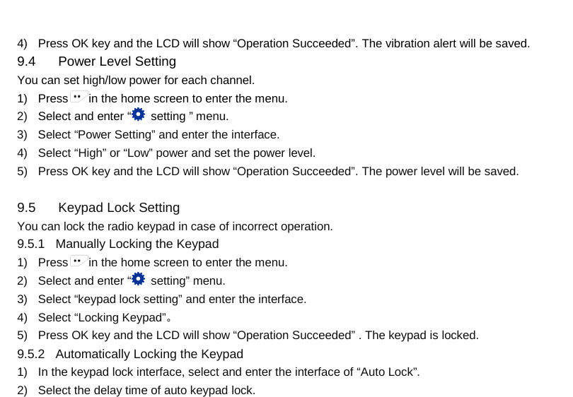  4) Press OK key and the LCD will show “Operation Succeeded”. The vibration alert will be saved.   9.4 Power Level Setting You can set high/low power for each channel. 1) Press in the home screen to enter the menu. 2) Select and enter “  setting ” menu. 3) Select “Power Setting” and enter the interface. 4) Select “High” or “Low” power and set the power level. 5) Press OK key and the LCD will show “Operation Succeeded”. The power level will be saved.  9.5  Keypad Lock Setting You can lock the radio keypad in case of incorrect operation. 9.5.1   Manually Locking the Keypad 1) Press in the home screen to enter the menu. 2) Select and enter “ setting” menu. 3) Select “keypad lock setting” and enter the interface. 4) Select “Locking Keypad”。 5) Press OK key and the LCD will show “Operation Succeeded” . The keypad is locked. 9.5.2   Automatically Locking the Keypad 1) In the keypad lock interface, select and enter the interface of “Auto Lock”. 2) Select the delay time of auto keypad lock.     