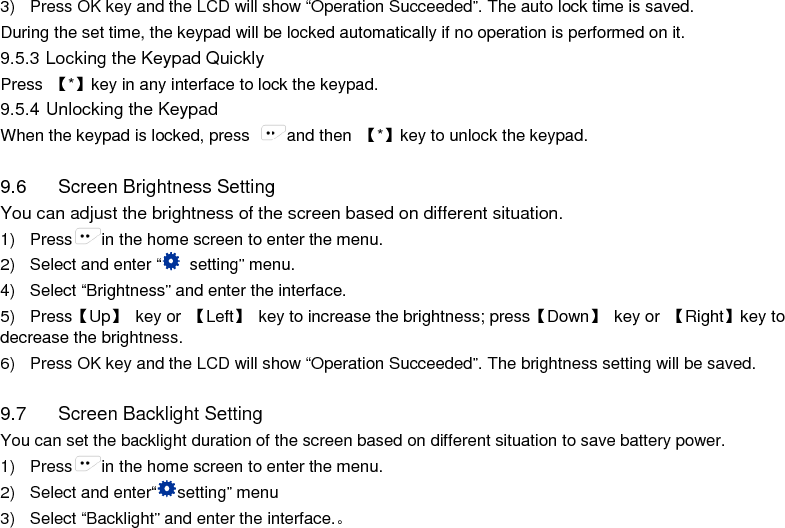  3) Press OK key and the LCD will show “Operation Succeeded”. The auto lock time is saved. During the set time, the keypad will be locked automatically if no operation is performed on it. 9.5.3 Locking the Keypad Quickly Press  【*】key in any interface to lock the keypad.   9.5.4 Unlocking the Keypad When the keypad is locked, press  and then  【*】key to unlock the keypad.  9.6 Screen Brightness Setting You can adjust the brightness of the screen based on different situation. 1) Press in the home screen to enter the menu. 2)  Select and enter “ setting” menu. 4) Select “Brightness” and enter the interface. 5) Press【Up】 key or  【Left】 key to increase the brightness; press【Down】 key or  【Right】key to decrease the brightness. 6) Press OK key and the LCD will show “Operation Succeeded”. The brightness setting will be saved.  9.7 Screen Backlight Setting You can set the backlight duration of the screen based on different situation to save battery power. 1) Press in the home screen to enter the menu. 2) Select and enter“setting” menu 3) Select “Backlight” and enter the interface.。     