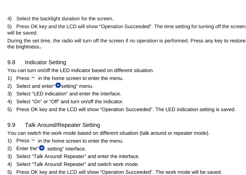  4) Select the backlight duration for the screen. 5) Press OK key and the LCD will show “Operation Succeeded”. The time setting for turning off the screen will be saved. During the set time, the radio will turn off the screen if no operation is performed. Press any key to restore the brightness。  9.8 Indicator Setting You can turn on/off the LED indicator based on different situation. 1) Press in the home screen to enter the menu. 2) Select and enter“setting” menu. 3) Select “LED indication” and enter the interface. 4) Select “On” or “Off” and turn on/off the indicator. 5) Press OK key and the LCD will show “Operation Succeeded”. The LED indication setting is saved.  9.9 Talk Around/Repeater Setting You can switch the work mode based on different situation (talk around or repeater mode). 1) Press in the home screen to enter the menu. 2)  Enter the“ setting” interface. 3) Select “Talk Around/ Repeater” and enter the interface. 4) Select “Talk Around/ Repeater” and switch work mode. 5) Press OK key and the LCD will show “Operation Succeeded”. The work mode will be saved.     