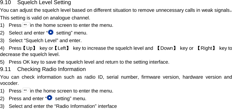   9.10 Squelch Level Setting You can adjust the squelch level based on different situation to remove unnecessary calls in weak signals。 This setting is valid on analogue channel. 1) Press in the home screen to enter the menu. 2) Select and enter “ setting” menu. 3) Select “Squelch Level” and enter. 4) Press【Up】 key or【Left】 key to increase the squelch level and  【Down】 key or  【Right】 key to decrease the squelch level. 5) Press OK key to save the squelch level and return to the setting interface. 9.11 Checking Radio Information You can check information such as radio ID, serial number, firmware version, hardware version and vocoder.   1) Press in the home screen to enter the menu. 2) Press and enter “ setting” menu. 3) Select and enter the “Radio Information” interface          