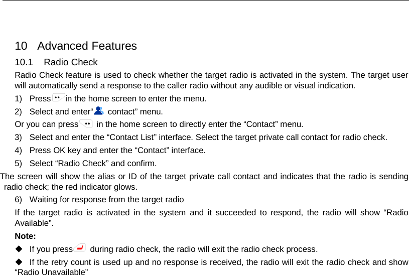   10 Advanced Features 10.1 Radio Check Radio Check feature is used to check whether the target radio is activated in the system. The target user will automatically send a response to the caller radio without any audible or visual indication. 1) Press in the home screen to enter the menu. 2) Select and enter“ contact” menu. Or you can press  in the home screen to directly enter the “Contact” menu. 3) Select and enter the “Contact List” interface. Select the target private call contact for radio check. 4) Press OK key and enter the “Contact” interface. 5) Select “Radio Check” and confirm. The screen will show the alias or ID of the target private call contact and indicates that the radio is sending radio check; the red indicator glows. 6) Waiting for response from the target radio   If the target radio is activated in the system and it succeeded to respond, the radio will show “Radio Available”. Note:    If you press  during radio check, the radio will exit the radio check process.  If the retry count is used up and no response is received, the radio will exit the radio check and show “Radio Unavailable”      