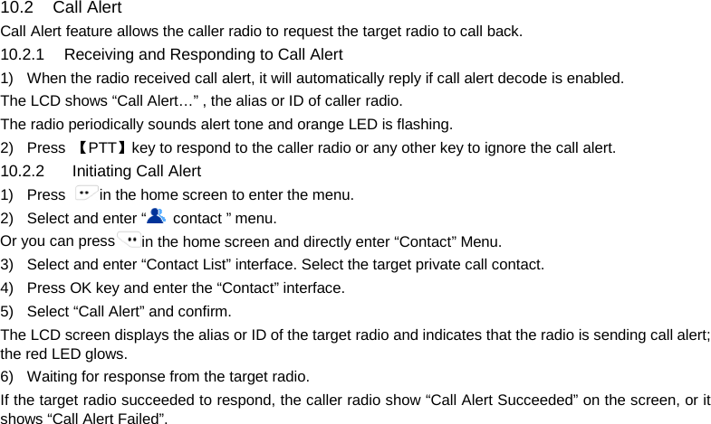  10.2 Call Alert Call Alert feature allows the caller radio to request the target radio to call back. 10.2.1 Receiving and Responding to Call Alert 1) When the radio received call alert, it will automatically reply if call alert decode is enabled. The LCD shows “Call Alert…” , the alias or ID of caller radio. The radio periodically sounds alert tone and orange LED is flashing. 2) Press  【PTT】key to respond to the caller radio or any other key to ignore the call alert. 10.2.2    Initiating Call Alert 1) Press  in the home screen to enter the menu. 2) Select and enter “ contact ” menu. Or you can press in the home screen and directly enter “Contact” Menu. 3) Select and enter “Contact List” interface. Select the target private call contact. 4) Press OK key and enter the “Contact” interface.   5) Select “Call Alert” and confirm. The LCD screen displays the alias or ID of the target radio and indicates that the radio is sending call alert; the red LED glows. 6) Waiting for response from the target radio. If the target radio succeeded to respond, the caller radio show “Call Alert Succeeded” on the screen, or it shows “Call Alert Failed”.       