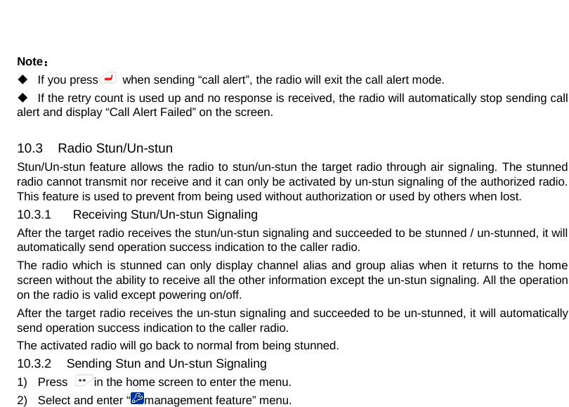   Note：  If you press  when sending “call alert”, the radio will exit the call alert mode.  If the retry count is used up and no response is received, the radio will automatically stop sending call alert and display “Call Alert Failed” on the screen.  10.3 Radio Stun/Un-stun Stun/Un-stun feature allows the radio to stun/un-stun the target radio through air signaling. The stunned radio cannot transmit nor receive and it can only be activated by un-stun signaling of the authorized radio. This feature is used to prevent from being used without authorization or used by others when lost. 10.3.1    Receiving Stun/Un-stun Signaling After the target radio receives the stun/un-stun signaling and succeeded to be stunned / un-stunned, it will automatically send operation success indication to the caller radio. The radio which is stunned can only display channel alias and group alias when it returns to the home screen without the ability to receive all the other information except the un-stun signaling. All the operation on the radio is valid except powering on/off. After the target radio receives the un-stun signaling and succeeded to be un-stunned, it will automatically send operation success indication to the caller radio. The activated radio will go back to normal from being stunned. 10.3.2 Sending Stun and Un-stun Signaling 1) Press  in the home screen to enter the menu. 2) Select and enter “management feature” menu.     