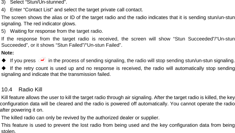  3) Select “Stun/Un-stunned”. 4) Enter “Contact List” and select the target private call contact. The screen shows the alias or ID of the target radio and the radio indicates that it is sending stun/un-stun signaling. The red indicator glows. 5) Waiting for response from the target radio. If the response from the target radio is received, the screen will show “Stun Succeeded”/“Un-stun Succeeded”, or it shows “Stun Failed”/“Un-stun Failed”. Note:  If you press   in the process of sending signaling, the radio will stop sending stun/un-stun signaling.  If the retry count is used up and no response is received, the radio will automatically stop sending signaling and indicate that the transmission failed.  10.4 Radio Kill Kill feature allows the user to kill the target radio through air signaling. After the target radio is killed, the key configuration data will be cleared and the radio is powered off automatically. You cannot operate the radio after powering it on. The killed radio can only be revived by the authorized dealer or supplier. This feature is used to prevent the lost radio from being used and the key configuration data from being stolen.       