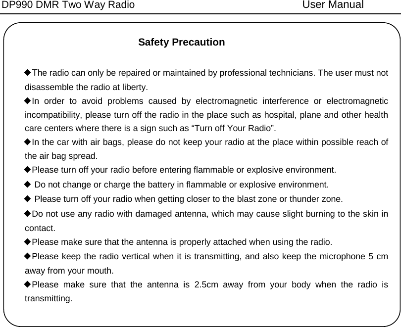 DP990 DMR Two Way Radio User Manual Safety Precaution ◆The radio can only be repaired or maintained by professional technicians. The user must not disassemble the radio at liberty. ◆In order to avoid problems  caused by electromagnetic interference or electromagnetic incompatibility, please turn off the radio in the place such as hospital, plane and other health care centers where there is a sign such as “Turn off Your Radio”. ◆In the car with air bags, please do not keep your radio at the place within possible reach of the air bag spread. ◆Please turn off your radio before entering flammable or explosive environment. ◆ Do not change or charge the battery in flammable or explosive environment. ◆ Please turn off your radio when getting closer to the blast zone or thunder zone. ◆Do not use any radio with damaged antenna, which may cause slight burning to the skin in contact. ◆Please make sure that the antenna is properly attached when using the radio. ◆Please keep the radio vertical when it is transmitting, and also keep the microphone 5 cm away from your mouth. ◆Please make sure that the antenna is 2.5cm away from your body when the radio is transmitting.   