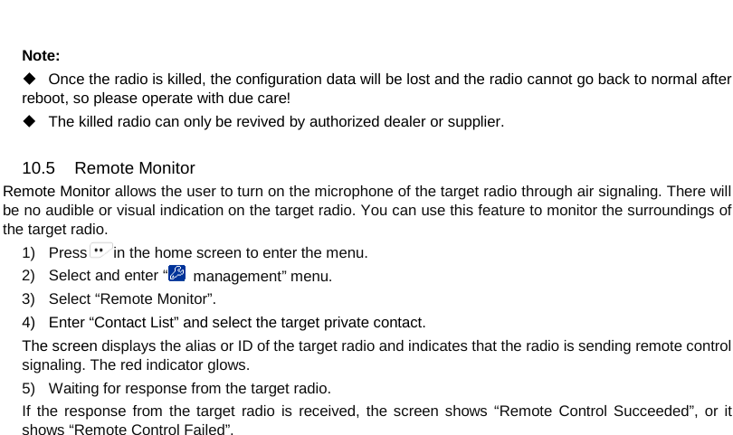  Note:  Once the radio is killed, the configuration data will be lost and the radio cannot go back to normal after reboot, so please operate with due care!    The killed radio can only be revived by authorized dealer or supplier.    10.5 Remote Monitor Remote Monitor allows the user to turn on the microphone of the target radio through air signaling. There will be no audible or visual indication on the target radio. You can use this feature to monitor the surroundings of the target radio. 1) Press in the home screen to enter the menu. 2) Select and enter “ management” menu. 3) Select “Remote Monitor”. 4) Enter “Contact List” and select the target private contact. The screen displays the alias or ID of the target radio and indicates that the radio is sending remote control signaling. The red indicator glows. 5) Waiting for response from the target radio. If the response from the target radio is received, the screen shows “Remote Control Succeeded”, or it shows “Remote Control Failed”.        