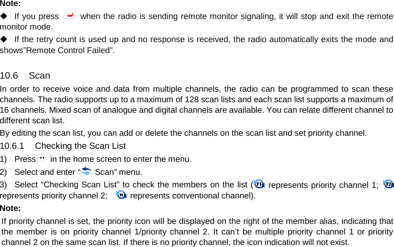   Note:    If you press   when the radio is sending remote monitor signaling, it will stop and exit the remote monitor mode.  If the retry count is used up and no response is received, the radio automatically exits the mode and shows”Remote Control Failed”.  10.6  Scan In order to receive voice and data from multiple channels, the radio can be programmed to scan these channels. The radio supports up to a maximum of 128 scan lists and each scan list supports a maximum of 16 channels. Mixed scan of analogue and digital channels are available. You can relate different channel to different scan list. By editing the scan list, you can add or delete the channels on the scan list and set priority channel. 10.6.1 Checking the Scan List 1) Press in the home screen to enter the menu. 2) Select and enter “ Scan” menu. 3) Select “Checking Scan List” to check the members on the list (  represents priority channel 1;   represents priority channel 2;    represents conventional channel). Note:   If priority channel is set, the priority icon will be displayed on the right of the member alias, indicating that the member is on priority channel 1/priority channel 2. It can’t be multiple priority channel 1 or priority channel 2 on the same scan list. If there is no priority channel, the icon indication will not exist.     