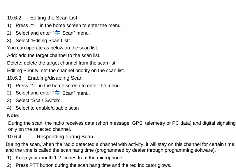  10.6.2    Editing the Scan List 1) Press  in the home screen to enter the menu. 2) Select and enter “ Scan” menu. 3) Select “Editing Scan List”. You can operate as below on the scan list:   Add: add the target channel to the scan list. Delete: delete the target channel from the scan list. Editing Priority: set the channel priority on the scan list.   10.6.3 Enabling/disabling Scan 1) Press  in the home screen to enter the menu. 2) Select and enter “ Scan” menu. 3) Select “Scan Switch”. 4) Select to enable/disable scan Note:   During the scan, the radio receives data (short message, GPS, telemetry or PC data) and digital signaling only on the selected channel.   10.6.4     Responding during Scan During the scan, when the radio detected a channel with activity, it will stay on this channel for certain time, and the time is called the scan hang time (programmed by dealer through programming software). 1) Keep your mouth 1-2 inches from the microphone. 2) Press PTT button during the scan hang time and the red indicator glows.     