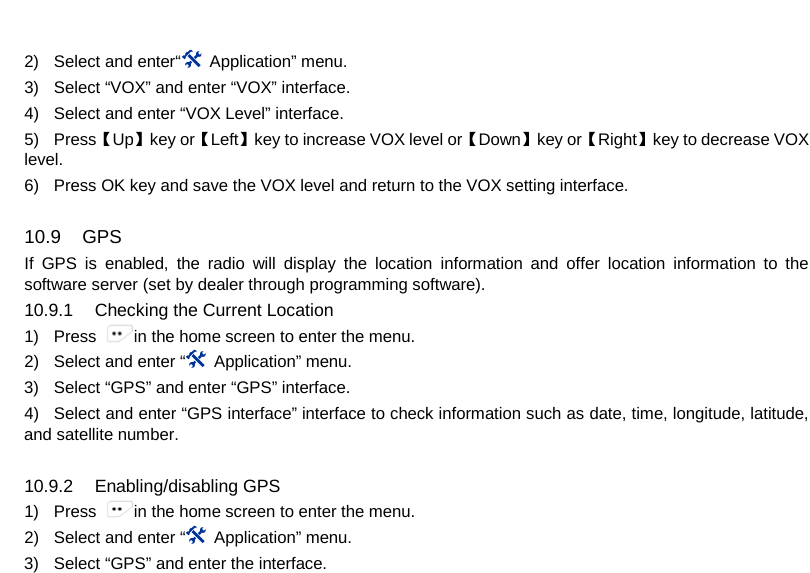  2) Select and enter“   Application” menu. 3) Select “VOX” and enter “VOX” interface. 4) Select and enter “VOX Level” interface. 5) Press【Up】key or【Left】key to increase VOX level or【Down】key or【Right】key to decrease VOX level. 6) Press OK key and save the VOX level and return to the VOX setting interface.  10.9 GPS If GPS is enabled, the radio will display the location information and offer location information to the software server (set by dealer through programming software). 10.9.1 Checking the Current Location 1) Press  in the home screen to enter the menu. 2) Select and enter “ Application” menu. 3) Select “GPS” and enter “GPS” interface.   4) Select and enter “GPS interface” interface to check information such as date, time, longitude, latitude, and satellite number.  10.9.2 Enabling/disabling GPS 1) Press  in the home screen to enter the menu. 2) Select and enter “ Application” menu. 3) Select “GPS” and enter the interface.     