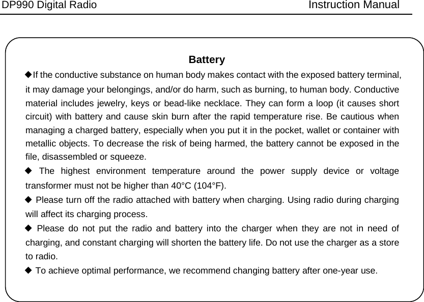 DP990 Digital Radio   Instruction Manual Battery   ◆If the conductive substance on human body makes contact with the exposed battery terminal, it may damage your belongings, and/or do harm, such as burning, to human body. Conductive material includes jewelry, keys or bead-like necklace. They can form a loop (it causes short circuit) with battery and cause skin burn after the rapid temperature rise. Be cautious when managing a charged battery, especially when you put it in the pocket, wallet or container with metallic objects. To decrease the risk of being harmed, the battery cannot be exposed in the file, disassembled or squeeze. ◆ The highest environment temperature around the power supply device or voltage transformer must not be higher than 40°C (104°F). ◆ Please turn off the radio attached with battery when charging. Using radio during charging will affect its charging process. ◆ Please do not put the radio and battery into the charger when they are not in need of charging, and constant charging will shorten the battery life. Do not use the charger as a store to radio. ◆ To achieve optimal performance, we recommend changing battery after one-year use. 